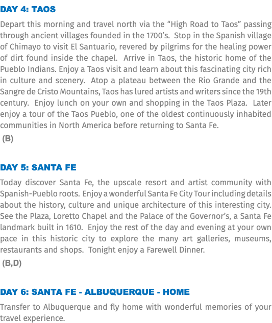 Day 4: Taos Depart this morning and travel north via the “High Road to Taos” passing through ancient villages founded in the 1700’s. Stop in the Spanish village of Chimayo to visit El Santuario, revered by pilgrims for the healing power of dirt found inside the chapel. Arrive in Taos, the historic home of the Pueblo Indians. Enjoy a Taos visit and learn about this fascinating city rich in culture and scenery. Atop a plateau between the Rio Grande and the Sangre de Cristo Mountains, Taos has lured artists and writers since the 19th century. Enjoy lunch on your own and shopping in the Taos Plaza. Later enjoy a tour of the Taos Pueblo, one of the oldest continuously inhabited communities in North America before returning to Santa Fe. (B) Day 5: Santa Fe Today discover Santa Fe, the upscale resort and artist community with Spanish-Pueblo roots. Enjoy a wonderful Santa Fe City Tour including details about the history, culture and unique architecture of this interesting city. See the Plaza, Loretto Chapel and the Palace of the Governor’s, a Santa Fe landmark built in 1610. Enjoy the rest of the day and evening at your own pace in this historic city to explore the many art galleries, museums, restaurants and shops. Tonight enjoy a Farewell Dinner. (B,D) Day 6: Santa Fe - Albuquerque - Home Transfer to Albuquerque and fly home with wonderful memories of your travel experience.