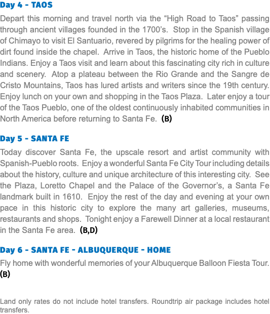 Day 4 - Taos Depart this morning and travel north via the “High Road to Taos” passing through ancient villages founded in the 1700’s. Stop in the Spanish village of Chimayo to visit El Santuario, revered by pilgrims for the healing power of dirt found inside the chapel. Arrive in Taos, the historic home of the Pueblo Indians. Enjoy a Taos visit and learn about this fascinating city rich in culture and scenery. Atop a plateau between the Rio Grande and the Sangre de Cristo Mountains, Taos has lured artists and writers since the 19th century. Enjoy lunch on your own and shopping in the Taos Plaza. Later enjoy a tour of the Taos Pueblo, one of the oldest continuously inhabited communities in North America before returning to Santa Fe. (B) Day 5 - Santa Fe Today discover Santa Fe, the upscale resort and artist community with Spanish-Pueblo roots. Enjoy a wonderful Santa Fe City Tour including details about the history, culture and unique architecture of this interesting city. See the Plaza, Loretto Chapel and the Palace of the Governor’s, a Santa Fe landmark built in 1610. Enjoy the rest of the day and evening at your own pace in this historic city to explore the many art galleries, museums, restaurants and shops. Tonight enjoy a Farewell Dinner at a local restaurant in the Santa Fe area. (B,D) Day 6 - Santa Fe - Albuquerque - Home Fly home with wonderful memories of your Albuquerque Balloon Fiesta Tour. (B) Land only rates do not include hotel transfers. Roundtrip air package includes hotel transfers.