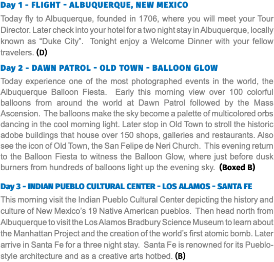 Day 1 - Flight - Albuquerque, New Mexico Today fly to Albuquerque, founded in 1706, where you will meet your Tour Director. Later check into your hotel for a two night stay in Albuquerque, locally known as “Duke City”. Tonight enjoy a Welcome Dinner with your fellow travelers. (D)  Day 2 - Dawn Patrol - OLD TOWN - Balloon Glow Today experience one of the most photographed events in the world, the Albuquerque Balloon Fiesta. Early this morning view over 100 colorful balloons from around the world at Dawn Patrol followed by the Mass Ascension. The balloons make the sky become a palette of multicolored orbs dancing in the cool morning light. Later stop in Old Town to stroll the historic adobe buildings that house over 150 shops, galleries and restaurants. Also see the icon of Old Town, the San Felipe de Neri Church. This evening return to the Balloon Fiesta to witness the Balloon Glow, where just before dusk burners from hundreds of balloons light up the evening sky. (Boxed B) Day 3 - INDIAN PUEBLO CULTURAL CENTER - Los Alamos - Santa Fe This morning visit the Indian Pueblo Cultural Center depicting the history and culture of New Mexico’s 19 Native American pueblos. Then head north from Albuquerque to visit the Los Alamos Bradbury Science Museum to learn about the Manhattan Project and the creation of the world’s first atomic bomb. Later arrive in Santa Fe for a three night stay. Santa Fe is renowned for its Pueblo-style architecture and as a creative arts hotbed. (B)