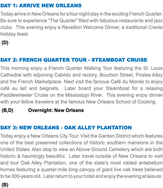 DAY 1: Arrive New Orleans Today arrive in New Orleans for a four night stay in the exciting French Quarter. Be sure to experience “The Quarter” filled with fabulous restaurants and jazz clubs. This evening enjoy a Reveillon Welcome Dinner, a traditional Creole holiday feast. (D) Day 2: FRENCH QUARTER TOUR - STEAMBOAT CRUISE This morning enjoy a French Quarter Walking Tour featuring the St. Louis Cathedral with adjoining Cabildo and rectory, Bourbon Street, Pirates Alley and the French Marketplace. Next visit the famous Café du Monde to enjoy café au lait and beignets. Later board your Steamboat for a relaxing Paddlewheeler Cruise on the Mississippi River. This evening enjoy dinner with your fellow travelers at the famous New Orleans School of Cooking. (B,D) Overnight: New Orleans Day 3: NEW ORLEANS - OAK ALLEY PLANTATION Today enjoy a New Orleans City Tour. Visit the Garden District which features one of the best preserved collections of historic southern mansions in the United States. Also stop to view an Above Ground Cemetery which are both historic & hauntingly beautiful. Later travel outside of New Orleans to visit and tour Oak Alley Plantation, one of the state’s most visited antebellum homes featuring a quarter-mile long canopy of giant live oak trees believed to be 300-years old. Later return to your hotel and enjoy the evening at leisure. (B)