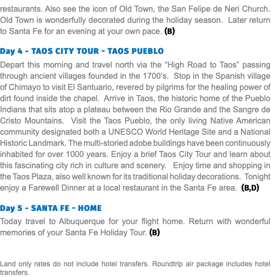 restaurants. Also see the icon of Old Town, the San Felipe de Neri Church. Old Town is wonderfully decorated during the holiday season. Later return to Santa Fe for an evening at your own pace. (B) Day 4 - TAOS CITY TOUR - TAOS PUEBLO Depart this morning and travel north via the “High Road to Taos” passing through ancient villages founded in the 1700’s. Stop in the Spanish village of Chimayo to visit El Santuario, revered by pilgrims for the healing power of dirt found inside the chapel. Arrive in Taos, the historic home of the Pueblo Indians that sits atop a plateau between the Rio Grande and the Sangre de Cristo Mountains. Visit the Taos Pueblo, the only living Native American community designated both a UNESCO World Heritage Site and a National Historic Landmark. The multi-storied adobe buildings have been continuously inhabited for over 1000 years. Enjoy a brief Taos City Tour and learn about this fascinating city rich in culture and scenery. Enjoy time and shopping in the Taos Plaza, also well known for its traditional holiday decorations. Tonight enjoy a Farewell Dinner at a local restaurant in the Santa Fe area. (B,D) Day 5 - Santa Fe - Home Today travel to Albuquerque for your flight home. Return with wonderful memories of your Santa Fe Holiday Tour. (B) Land only rates do not include hotel transfers. Roundtrip air package includes hotel transfers.