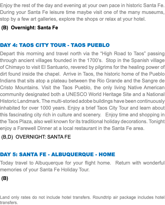 Enjoy the rest of the day and evening at your own pace in historic Santa Fe. During your Santa Fe leisure time maybe visit one of the many museums, stop by a few art galleries, explore the shops or relax at your hotel. (B) Overnight: Santa Fe Day 4: Taos City Tour - tAOS PUEBLO Depart this morning and travel north via the “High Road to Taos” passing through ancient villages founded in the 1700’s. Stop in the Spanish village of Chimayo to visit El Santuario, revered by pilgrims for the healing power of dirt found inside the chapel. Arrive in Taos, the historic home of the Pueblo Indians that sits atop a plateau between the Rio Grande and the Sangre de Cristo Mountains. Visit the Taos Pueblo, the only living Native American community designated both a UNESCO World Heritage Site and a National Historic Landmark. The multi-storied adobe buildings have been continuously inhabited for over 1000 years. Enjoy a brief Taos City Tour and learn about this fascinating city rich in culture and scenery. Enjoy time and shopping in the Taos Plaza, also well known for its traditional holiday decorations. Tonight enjoy a Farewell Dinner at a local restaurant in the Santa Fe area. (B,D) Overnight: Santa Fe Day 5: Santa Fe - Albuquerque - Home Today travel to Albuquerque for your flight home. Return with wonderful memories of your Santa Fe Holiday Tour. (B) Land only rates do not include hotel transfers. Roundtrip air package includes hotel transfers.