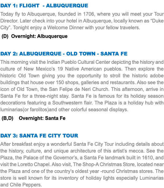 DAY 1: FLIGHT - ALBUQUERQUE Today fly to Albuquerque, founded in 1706, where you will meet your Tour Director. Later check into your hotel in Albuquerque, locally known as “Duke City”. Tonight enjoy a Welcome Dinner with your fellow travelers. (D) Overnight: Albuquerque DAY 2: Albuquerque - old town - SANTA FE This morning visit the Indian Pueblo Cultural Center depicting the history and culture of New Mexico’s 19 Native American pueblos. Then explore the historic Old Town giving you the opportunity to stroll the historic adobe buildings that house over 150 shops, galleries and restaurants. Also see the icon of Old Town, the San Felipe de Neri Church. This afternoon, arrive in Santa Fe for a three-night stay. Santa Fe is famous for its holiday season decorations featuring a Southwestern flair. The Plaza is a holiday hub with luminarias(or farolitos)and other colorful seasonal displays. (B,D) Overnight: Santa Fe DAY 3: santa fe city tour After breakfast enjoy a wonderful Santa Fe City Tour including details about the history, culture, and unique architecture of this artist’s mecca. See the Plaza, the Palace of the Governor’s, a Santa Fe landmark built in 1610, and visit the Loretto Chapel. Also visit, The Shop-A Christmas Store, located near the Plaza and one of the country’s oldest year -round Christmas stores. The store is well known for its inventory of holiday lights especially Luminarias and Chile Peppers. 