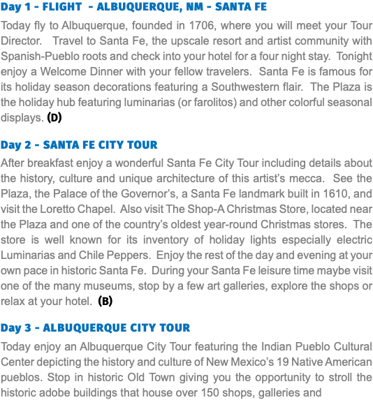 Day 1 - FLIGHT - ALBUQUERQUE, NM - SANTA FE Today fly to Albuquerque, founded in 1706, where you will meet your Tour Director. Travel to Santa Fe, the upscale resort and artist community with Spanish-Pueblo roots and check into your hotel for a four night stay. Tonight enjoy a Welcome Dinner with your fellow travelers. Santa Fe is famous for its holiday season decorations featuring a Southwestern flair. The Plaza is the holiday hub featuring luminarias (or farolitos) and other colorful seasonal displays. (D)   Day 2 - SANTA FE CITY TOUR After breakfast enjoy a wonderful Santa Fe City Tour including details about the history, culture and unique architecture of this artist’s mecca. See the Plaza, the Palace of the Governor’s, a Santa Fe landmark built in 1610, and visit the Loretto Chapel. Also visit The Shop-A Christmas Store, located near the Plaza and one of the country’s oldest year-round Christmas stores. The store is well known for its inventory of holiday lights especially electric Luminarias and Chile Peppers. Enjoy the rest of the day and evening at your own pace in historic Santa Fe. During your Santa Fe leisure time maybe visit one of the many museums, stop by a few art galleries, explore the shops or relax at your hotel. (B) Day 3 - Albuquerque City Tour Today enjoy an Albuquerque City Tour featuring the Indian Pueblo Cultural Center depicting the history and culture of New Mexico’s 19 Native American pueblos. Stop in historic Old Town giving you the opportunity to stroll the historic adobe buildings that house over 150 shops, galleries and