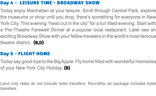 Day 4 - LEISURE TIME - BROADWAY SHOW Today enjoy Manhattan at your leisure. Stroll through Central Park, explore the museums or shop until you drop, there’s something for everyone in New York City. This evening “head out in the city” for a fun filled evening. Start with a Pre-Theatre Farewell Dinner at a popular local restaurant. Later see an exciting Broadway Show with your fellow travelers in the world’s most famous theatre district. (B,D) Day 5 - Flight Home Today say good-bye to the Big Apple. Fly home filled with wonderful memories of your New York City Holiday. (B) Land only rates do not include hotel transfers. Roundtrip air package includes hotel transfers.