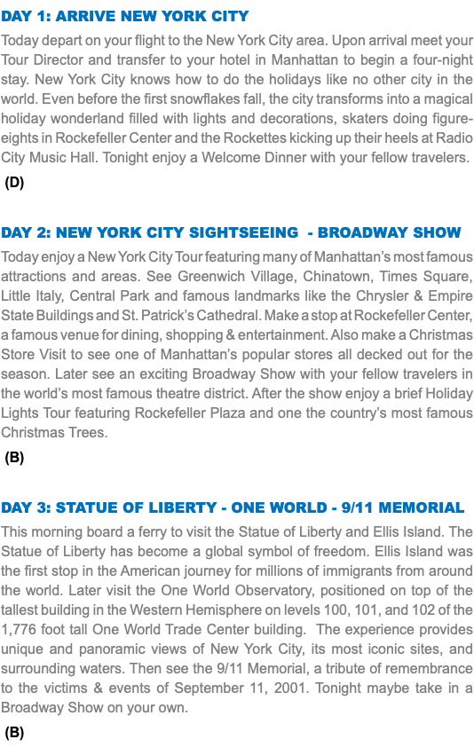 DAY 1: Arrive New York City Today depart on your flight to the New York City area. Upon arrival meet your Tour Director and transfer to your hotel in Manhattan to begin a four-night stay. New York City knows how to do the holidays like no other city in the world. Even before the first snowflakes fall, the city transforms into a magical holiday wonderland filled with lights and decorations, skaters doing figure-eights in Rockefeller Center and the Rockettes kicking up their heels at Radio City Music Hall. Tonight enjoy a Welcome Dinner with your fellow travelers. (D) Day 2: NEW YORK CITY SIGHTSEEING - Broadway Show Today enjoy a New York City Tour featuring many of Manhattan’s most famous attractions and areas. See Greenwich Village, Chinatown, Times Square, Little Italy, Central Park and famous landmarks like the Chrysler & Empire State Buildings and St. Patrick’s Cathedral. Make a stop at Rockefeller Center, a famous venue for dining, shopping & entertainment. Also make a Christmas Store Visit to see one of Manhattan’s popular stores all decked out for the season. Later see an exciting Broadway Show with your fellow travelers in the world’s most famous theatre district. After the show enjoy a brief Holiday Lights Tour featuring Rockefeller Plaza and one the country’s most famous Christmas Trees. (B) Day 3: STATUE OF LIBERTY - ONE WORLD - 9/11 MEMORIAL This morning board a ferry to visit the Statue of Liberty and Ellis Island. The Statue of Liberty has become a global symbol of freedom. Ellis Island was the first stop in the American journey for millions of immigrants from around the world. Later visit the One World Observatory, positioned on top of the tallest building in the Western Hemisphere on levels 100, 101, and 102 of the 1,776 foot tall One World Trade Center building. The experience provides unique and panoramic views of New York City, its most iconic sites, and surrounding waters. Then see the 9/11 Memorial, a tribute of remembrance to the victims & events of September 11, 2001. Tonight maybe take in a Broadway Show on your own. (B)