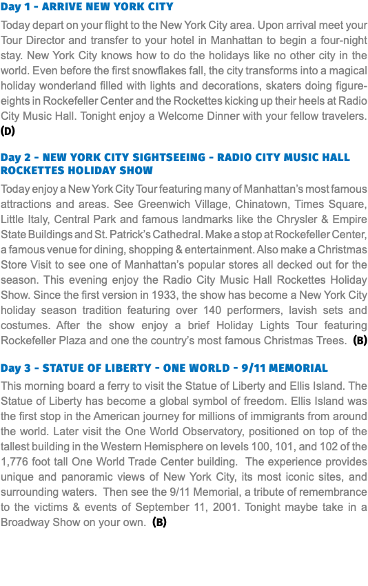 Day 1 - Arrive New York City Today depart on your flight to the New York City area. Upon arrival meet your Tour Director and transfer to your hotel in Manhattan to begin a four-night stay. New York City knows how to do the holidays like no other city in the world. Even before the first snowflakes fall, the city transforms into a magical holiday wonderland filled with lights and decorations, skaters doing figure-eights in Rockefeller Center and the Rockettes kicking up their heels at Radio City Music Hall. Tonight enjoy a Welcome Dinner with your fellow travelers. (D)   Day 2 - NEW YORK CITY SIGHTSEEING - RADIO CITY MUSIC HALL ROCKETTES HOLIDAY SHOW Today enjoy a New York City Tour featuring many of Manhattan’s most famous attractions and areas. See Greenwich Village, Chinatown, Times Square, Little Italy, Central Park and famous landmarks like the Chrysler & Empire State Buildings and St. Patrick’s Cathedral. Make a stop at Rockefeller Center, a famous venue for dining, shopping & entertainment. Also make a Christmas Store Visit to see one of Manhattan’s popular stores all decked out for the season. This evening enjoy the Radio City Music Hall Rockettes Holiday Show. Since the first version in 1933, the show has become a New York City holiday season tradition featuring over 140 performers, lavish sets and costumes. After the show enjoy a brief Holiday Lights Tour featuring Rockefeller Plaza and one the country’s most famous Christmas Trees. (B)  Day 3 - STATUE OF LIBERTY - ONE WORLD - 9/11 MEMORIAL This morning board a ferry to visit the Statue of Liberty and Ellis Island. The Statue of Liberty has become a global symbol of freedom. Ellis Island was the first stop in the American journey for millions of immigrants from around the world. Later visit the One World Observatory, positioned on top of the tallest building in the Western Hemisphere on levels 100, 101, and 102 of the 1,776 foot tall One World Trade Center building. The experience provides unique and panoramic views of New York City, its most iconic sites, and surrounding waters. Then see the 9/11 Memorial, a tribute of remembrance to the victims & events of September 11, 2001. Tonight maybe take in a Broadway Show on your own. (B)