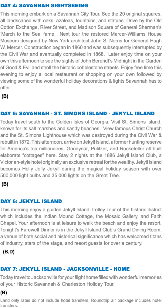 Day 4: Savannah Sightseeing This morning embark on a Savannah City Tour. See the 20 original squares, all landscaped with oaks, azaleas, fountains, and statues. Drive by the Old Cotton Exchange, River Street, and Madison Square of General Sherman’s ‘March to the Sea’ fame. Next tour the restored Mercer-Williams House Museum designed by New York architect John S. Norris for General Hugh W. Mercer. Construction began in 1860 and was subsequently interrupted by the Civil War and eventually completed in 1868. Later enjoy time on your own this afternoon to see the sights of John Berendt’s Midnight in the Garden of Good & Evil and stroll the historic cobblestone streets. Enjoy free time this evening to enjoy a local restaurant or shopping on your own followed by viewing some of the wonderful holiday decorations & lights Savannah has to offer. (B) Day 5: Savannah - St. simons island - Jekyll Island Today travel south to the Golden Isles of Georgia. Visit St. Simons Island, known for its salt marshes and sandy beaches. View famous Christ Church and the St. Simons Lighthouse which was destroyed during the Civil War & rebuilt in 1872. This afternoon, arrive on Jekyll Island, a former hunting reserve for America’s top millionaires. Goodyear, Pulitzer, and Rockefeller all built elaborate “cottages” here. Stay 2 nights at the 1886 Jekyll Island Club, a Victorian-style hotel originally an exclusive retreat for the wealthy. Jekyll Island becomes Holly Jolly Jekyll during the magical holiday season with over 500,000 light bulbs and 35,000 lights on the Great Tree. (B) Day 6: jekyll island This morning enjoy a guided Jekyll Island Trolley Tour of the historic district which includes the Indian Mound Cottage, the Mosaic Gallery, and Faith Chapel. Your afternoon is at leisure to walk the beach and enjoy the resort. Tonight’s Farewell Dinner is in the Jekyll Island Club’s Grand Dining Room, a venue of both social and historical significance which has welcomed titans of industry, stars of the stage, and resort guests for over a century. (B,D) Day 7: jekyll island - Jacksonville - Home Today travel to Jacksonville for your flight home filled with wonderful memories of your Historic Savannah & Charleston Holiday Tour. (B) Land only rates do not include hotel transfers. Roundtrip air package includes hotel transfers.