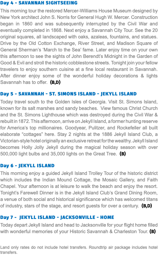 Day 4 - Savannah Sightseeing This morning tour the restored Mercer-Williams House Museum designed by New York architect John S. Norris for General Hugh W. Mercer. Construction began in 1860 and was subsequently interrupted by the Civil War and eventually completed in 1868. Next enjoy a Savannah City Tour. See the 20 original squares, all landscaped with oaks, azaleas, fountains, and statues. Drive by the Old Cotton Exchange, River Street, and Madison Square of General Sherman’s ‘March to the Sea’ fame. Later enjoy time on your own this afternoon to see the sights of John Berendt’s Midnight in the Garden of Good & Evil and stroll the historic cobblestone streets. Tonight join your fellow travelers to enjoy southern cuisine at a fine local restaurant in Savannah. After dinner enjoy some of the wonderful holiday decorations & lights Savannah has to offer. (B,D) Day 5 - Savannah - St. simons island - Jekyll Island Today travel south to the Golden Isles of Georgia. Visit St. Simons Island, known for its salt marshes and sandy beaches. View famous Christ Church and the St. Simons Lighthouse which was destroyed during the Civil War & rebuilt in 1872. This afternoon, arrive on Jekyll Island, a former hunting reserve for America’s top millionaires. Goodyear, Pulitzer, and Rockefeller all built elaborate “cottages” here. Stay 2 nights at the 1886 Jekyll Island Club, a Victorian-style hotel originally an exclusive retreat for the wealthy. Jekyll Island becomes Holly Jolly Jekyll during the magical holiday season with over 500,000 light bulbs and 35,000 lights on the Great Tree. (B)  Day 6 - jekyll island This morning enjoy a guided Jekyll Island Trolley Tour of the historic district which includes the Indian Mound Cottage, the Mosaic Gallery, and Faith Chapel. Your afternoon is at leisure to walk the beach and enjoy the resort. Tonight’s Farewell Dinner is in the Jekyll Island Club’s Grand Dining Room, a venue of both social and historical significance which has welcomed titans of industry, stars of the stage, and resort guests for over a century. (B,D) Day 7 - jekyll island - Jacksonville - Home Today depart Jekyll Island and head to Jacksonville for your flight home filled with wonderful memories of your Historic Savannah & Charleston Tour. (B) Land only rates do not include hotel transfers. Roundtrip air package includes hotel transfers.