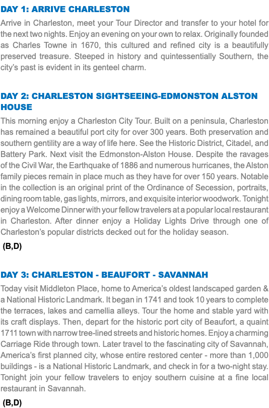 DAY 1: Arrive Charleston Arrive in Charleston, meet your Tour Director and transfer to your hotel for the next two nights. Enjoy an evening on your own to relax. Originally founded as Charles Towne in 1670, this cultured and refined city is a beautifully preserved treasure. Steeped in history and quintessentially Southern, the city’s past is evident in its genteel charm. Day 2: Charleston Sightseeing-edmonston alston house This morning enjoy a Charleston City Tour. Built on a peninsula, Charleston has remained a beautiful port city for over 300 years. Both preservation and southern gentility are a way of life here. See the Historic District, Citadel, and Battery Park. Next visit the Edmonston-Alston House. Despite the ravages of the Civil War, the Earthquake of 1886 and numerous hurricanes, the Alston family pieces remain in place much as they have for over 150 years. Notable in the collection is an original print of the Ordinance of Secession, portraits, dining room table, gas lights, mirrors, and exquisite interior woodwork. Tonight enjoy a Welcome Dinner with your fellow travelers at a popular local restaurant in Charleston. After dinner enjoy a Holiday Lights Drive through one of Charleston’s popular districts decked out for the holiday season. (B,D) Day 3: Charleston - BEAUFORT - Savannah Today visit Middleton Place, home to America’s oldest landscaped garden & a National Historic Landmark. It began in 1741 and took 10 years to complete the terraces, lakes and camellia alleys. Tour the home and stable yard with its craft displays. Then, depart for the historic port city of Beaufort, a quaint 1711 town with narrow tree-lined streets and historic homes. Enjoy a charming Carriage Ride through town. Later travel to the fascinating city of Savannah, America’s first planned city, whose entire restored center - more than 1,000 buildings - is a National Historic Landmark, and check in for a two-night stay. Tonight join your fellow travelers to enjoy southern cuisine at a fine local restaurant in Savannah. (B,D) 