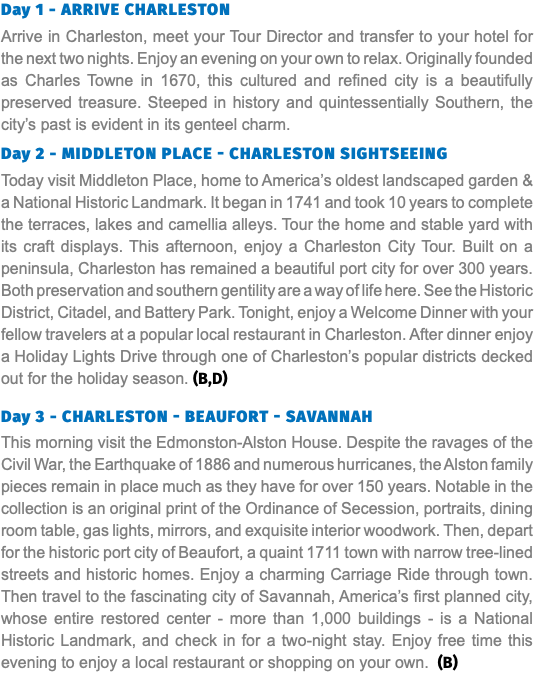 Day 1 - Arrive Charleston Arrive in Charleston, meet your Tour Director and transfer to your hotel for the next two nights. Enjoy an evening on your own to relax. Originally founded as Charles Towne in 1670, this cultured and refined city is a beautifully preserved treasure. Steeped in history and quintessentially Southern, the city’s past is evident in its genteel charm.  Day 2 - middleton PLACE - Charleston Sightseeing Today visit Middleton Place, home to America’s oldest landscaped garden & a National Historic Landmark. It began in 1741 and took 10 years to complete the terraces, lakes and camellia alleys. Tour the home and stable yard with its craft displays. This afternoon, enjoy a Charleston City Tour. Built on a peninsula, Charleston has remained a beautiful port city for over 300 years. Both preservation and southern gentility are a way of life here. See the Historic District, Citadel, and Battery Park. Tonight, enjoy a Welcome Dinner with your fellow travelers at a popular local restaurant in Charleston. After dinner enjoy a Holiday Lights Drive through one of Charleston’s popular districts decked out for the holiday season. (B,D) Day 3 - Charleston - BEAUFORT - Savannah This morning visit the Edmonston-Alston House. Despite the ravages of the Civil War, the Earthquake of 1886 and numerous hurricanes, the Alston family pieces remain in place much as they have for over 150 years. Notable in the collection is an original print of the Ordinance of Secession, portraits, dining room table, gas lights, mirrors, and exquisite interior woodwork. Then, depart for the historic port city of Beaufort, a quaint 1711 town with narrow tree-lined streets and historic homes. Enjoy a charming Carriage Ride through town. Then travel to the fascinating city of Savannah, America’s first planned city, whose entire restored center - more than 1,000 buildings - is a National Historic Landmark, and check in for a two-night stay. Enjoy free time this evening to enjoy a local restaurant or shopping on your own. (B)