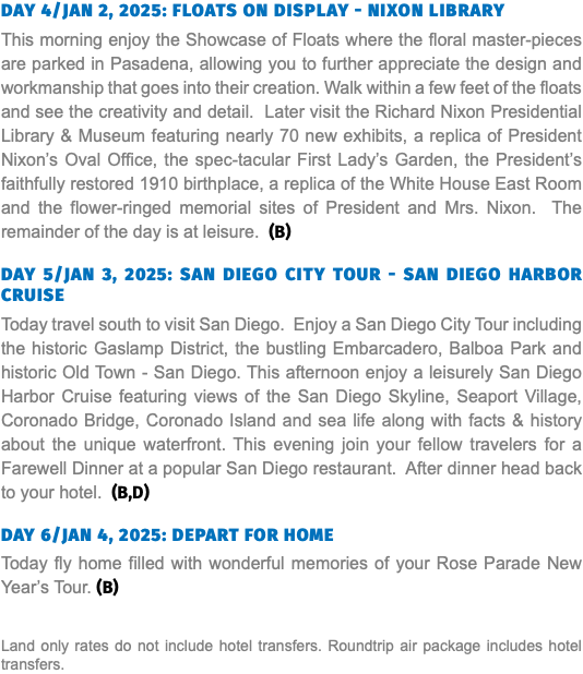 DAY 4/JAN 2, 2025: FLOATS ON DISPLAY - NIXON LIBRARY This morning enjoy the Showcase of Floats where the floral master-pieces are parked in Pasadena, allowing you to further appreciate the design and workmanship that goes into their creation. Walk within a few feet of the floats and see the creativity and detail. Later visit the Richard Nixon Presidential Library & Museum featuring nearly 70 new exhibits, a replica of President Nixon’s Oval Office, the spec-tacular First Lady’s Garden, the President’s faithfully restored 1910 birthplace, a replica of the White House East Room and the flower-ringed memorial sites of President and Mrs. Nixon. The remainder of the day is at leisure. (B) DAY 5/JAN 3, 2025: SAN DIEGO CITY TOUR - SAN DIEGO HARBOR CRUISE Today travel south to visit San Diego. Enjoy a San Diego City Tour including the historic Gaslamp District, the bustling Embarcadero, Balboa Park and historic Old Town - San Diego. This afternoon enjoy a leisurely San Diego Harbor Cruise featuring views of the San Diego Skyline, Seaport Village, Coronado Bridge, Coronado Island and sea life along with facts & history about the unique waterfront. This evening join your fellow travelers for a Farewell Dinner at a popular San Diego restaurant. After dinner head back to your hotel. (B,D) DAY 6/JAN 4, 2025: DEPART FOR HOME Today fly home filled with wonderful memories of your Rose Parade New Year’s Tour. (B) Land only rates do not include hotel transfers. Roundtrip air package includes hotel transfers.
