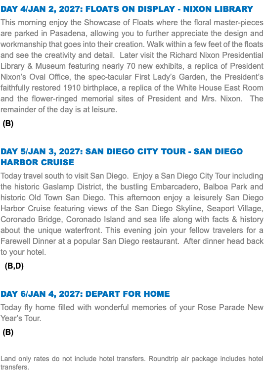 DAY 4/JAN 2, 2027: FLOATS ON DISPLAY - NIXON LIBRARY This morning enjoy the Showcase of Floats where the floral master-pieces are parked in Pasadena, allowing you to further appreciate the design and workmanship that goes into their creation. Walk within a few feet of the floats and see the creativity and detail. Later visit the Richard Nixon Presidential Library & Museum featuring nearly 70 new exhibits, a replica of President Nixon’s Oval Office, the spec-tacular First Lady’s Garden, the President’s faithfully restored 1910 birthplace, a replica of the White House East Room and the flower-ringed memorial sites of President and Mrs. Nixon. The remainder of the day is at leisure. (B) DAY 5/JAN 3, 2027: SAN DIEGO CITY TOUR - SAN DIEGO HARBOR CRUISE Today travel south to visit San Diego. Enjoy a San Diego City Tour including the historic Gaslamp District, the bustling Embarcadero, Balboa Park and historic Old Town San Diego. This afternoon enjoy a leisurely San Diego Harbor Cruise featuring views of the San Diego Skyline, Seaport Village, Coronado Bridge, Coronado Island and sea life along with facts & history about the unique waterfront. This evening join your fellow travelers for a Farewell Dinner at a popular San Diego restaurant. After dinner head back to your hotel. (B,D) DAY 6/JAN 4, 2027: DEPART FOR HOME Today fly home filled with wonderful memories of your Rose Parade New Year’s Tour. (B) Land only rates do not include hotel transfers. Roundtrip air package includes hotel transfers.
