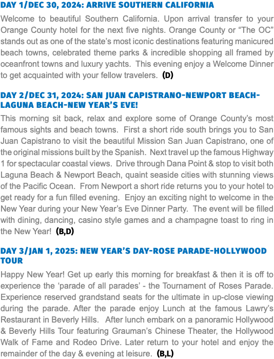DAY 1/DEC 30, 2024: ARRIVE SOUTHERN CALIFORNIA Welcome to beautiful Southern California. Upon arrival transfer to your Orange County hotel for the next five nights. Orange County or “The OC” stands out as one of the state’s most iconic destinations featuring manicured beach towns, celebrated theme parks & incredible shopping all framed by oceanfront towns and luxury yachts. This evening enjoy a Welcome Dinner to get acquainted with your fellow travelers. (D)   DAY 2/DEC 31, 2024: SAN JUAN CAPISTRANO-NEWPORT BEACH-LAGUNA BEACH-NEW YEAR’S EVE! This morning sit back, relax and explore some of Orange County’s most famous sights and beach towns. First a short ride south brings you to San Juan Capistrano to visit the beautiful Mission San Juan Capistrano, one of the original missions built by the Spanish. Next travel up the famous Highway 1 for spectacular coastal views. Drive through Dana Point & stop to visit both Laguna Beach & Newport Beach, quaint seaside cities with stunning views of the Pacific Ocean. From Newport a short ride returns you to your hotel to get ready for a fun filled evening. Enjoy an exciting night to welcome in the New Year during your New Year’s Eve Dinner Party. The event will be filled with dining, dancing, casino style games and a champagne toast to ring in the New Year! (B,D) DAY 3/JAN 1, 2025: NEW YEAR’S DAY-ROSE PARADE-HOLLYWOOD TOUR Happy New Year! Get up early this morning for breakfast & then it is off to experience the ‘parade of all parades’ - the Tournament of Roses Parade. Experience reserved grandstand seats for the ultimate in up-close viewing during the parade. After the parade enjoy Lunch at the famous Lawry’s Restaurant in Beverly Hills. After lunch embark on a panoramic Hollywood & Beverly Hills Tour featuring Grauman’s Chinese Theater, the Hollywood Walk of Fame and Rodeo Drive. Later return to your hotel and enjoy the remainder of the day & evening at leisure. (B,L)