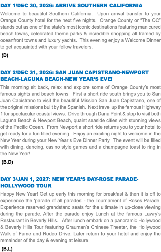 DAY 1/DEC 30, 2026: ARRIVE SOUTHERN CALIFORNIA Welcome to beautiful Southern California. Upon arrival transfer to your Orange County hotel for the next five nights. Orange County or “The OC” stands out as one of the state’s most iconic destinations featuring manicured beach towns, celebrated theme parks & incredible shopping all framed by oceanfront towns and luxury yachts. This evening enjoy a Welcome Dinner to get acquainted with your fellow travelers. (D) DAY 2/DEC 31, 2026: SAN JUAN CAPISTRANO-NEWPORT BEACH-LAGUNA BEACH-NEW YEAR’S EVE! This morning sit back, relax and explore some of Orange County’s most famous sights and beach towns. First a short ride south brings you to San Juan Capistrano to visit the beautiful Mission San Juan Capistrano, one of the original missions built by the Spanish. Next travel up the famous Highway 1 for spectacular coastal views. Drive through Dana Point & stop to visit both Laguna Beach & Newport Beach, quaint seaside cities with stunning views of the Pacific Ocean. From Newport a short ride returns you to your hotel to get ready for a fun filled evening. Enjoy an exciting night to welcome in the New Year during your New Year’s Eve Dinner Party. The event will be filled with dining, dancing, casino style games and a champagne toast to ring in the New Year! (B,D) DAY 3/JAN 1, 2027: NEW YEAR’S DAY-ROSE PARADE-HOLLYWOOD TOUR Happy New Year! Get up early this morning for breakfast & then it is off to experience the ‘parade of all parades’ - the Tournament of Roses Parade. Experience reserved grandstand seats for the ultimate in up-close viewing during the parade. After the parade enjoy Lunch at the famous Lawry’s Restaurant in Beverly Hills. After lunch embark on a panoramic Hollywood & Beverly Hills Tour featuring Grauman’s Chinese Theater, the Hollywood Walk of Fame and Rodeo Drive. Later return to your hotel and enjoy the remainder of the day & evening at leisure. (B,L) 