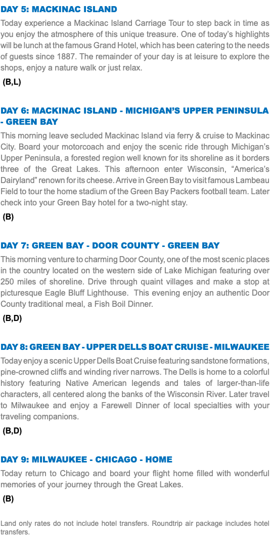 Day 5: Mackinac Island Today experience a Mackinac Island Carriage Tour to step back in time as you enjoy the atmosphere of this unique treasure. One of today’s highlights will be lunch at the famous Grand Hotel, which has been catering to the needs of guests since 1887. The remainder of your day is at leisure to explore the shops, enjoy a nature walk or just relax. (B,L) Day 6: Mackinac Island - Michigan’s Upper Peninsula - Green Bay This morning leave secluded Mackinac Island via ferry & cruise to Mackinac City. Board your motorcoach and enjoy the scenic ride through Michigan’s Upper Peninsula, a forested region well known for its shoreline as it borders three of the Great Lakes. This afternoon enter Wisconsin, “America’s Dairyland” renown for its cheese. Arrive in Green Bay to visit famous Lambeau Field to tour the home stadium of the Green Bay Packers football team. Later check into your Green Bay hotel for a two-night stay. (B) Day 7: Green Bay - Door County - Green Bay This morning venture to charming Door County, one of the most scenic places in the country located on the western side of Lake Michigan featuring over 250 miles of shoreline. Drive through quaint villages and make a stop at picturesque Eagle Bluff Lighthouse. This evening enjoy an authentic Door County traditional meal, a Fish Boil Dinner. (B,D) Day 8: Green Bay - Upper Dells Boat Cruise - Milwaukee Today enjoy a scenic Upper Dells Boat Cruise featuring sandstone formations, pine-crowned cliffs and winding river narrows. The Dells is home to a colorful history featuring Native American legends and tales of larger-than-life characters, all centered along the banks of the Wisconsin River. Later travel to Milwaukee and enjoy a Farewell Dinner of local specialties with your traveling companions. (B,D) Day 9: Milwaukee - Chicago - HOME Today return to Chicago and board your flight home filled with wonderful memories of your journey through the Great Lakes. (B) Land only rates do not include hotel transfers. Roundtrip air package includes hotel transfers.