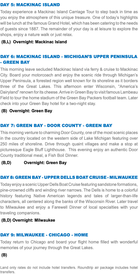 Day 5: Mackinac Island Today experience a Mackinac Island Carriage Tour to step back in time as you enjoy the atmosphere of this unique treasure. One of today’s highlights will be lunch at the famous Grand Hotel, which has been catering to the needs of guests since 1887. The remainder of your day is at leisure to explore the shops, enjoy a nature walk or just relax. (B,L) Overnight: Mackinac Island Day 6: Mackinac Island - Michigan’s Upper Peninsula - Green Bay This morning leave secluded Mackinac Island via ferry & cruise to Mackinac City. Board your motorcoach and enjoy the scenic ride through Michigan’s Upper Peninsula, a forested region well known for its shoreline as it borders three of the Great Lakes. This afternoon enter Wisconsin, “America’s Dairyland” renown for its cheese. Arrive in Green Bay to visit famous Lambeau Field to tour the home stadium of the Green Bay Packers football team. Later check into your Green Bay hotel for a two-night stay. (B) Overnight: Green Bay Day 7: Green Bay - Door County - Green Bay This morning venture to charming Door County, one of the most scenic places in the country located on the western side of Lake Michigan featuring over 250 miles of shoreline. Drive through quaint villages and make a stop at picturesque Eagle Bluff Lighthouse. This evening enjoy an authentic Door County traditional meal, a Fish Boil Dinner. (B,D) Overnight: Green Bay Day 8: Green Bay - Upper Dells Boat Cruise - Milwaukee Today enjoy a scenic Upper Dells Boat Cruise featuring sandstone formations, pine-crowned cliffs and winding river narrows. The Dells is home to a colorful history featuring Native American legends and tales of larger-than-life characters, all centered along the banks of the Wisconsin River. Later travel to Milwaukee and enjoy a Farewell Dinner of local specialties with your traveling companions. (B,D) Overnight: Milwaukee Day 9: Milwaukee - Chicago - HOME Today return to Chicago and board your flight home filled with wonderful memories of your journey through the Great Lakes. (B) Land only rates do not include hotel transfers. Roundtrip air package includes hotel transfers.