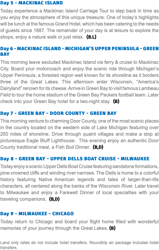 Day 5 - Mackinac Island Today experience a Mackinac Island Carriage Tour to step back in time as you enjoy the atmosphere of this unique treasure. One of today’s highlights will be lunch at the famous Grand Hotel, which has been catering to the needs of guests since 1887. The remainder of your day is at leisure to explore the shops, enjoy a nature walk or just relax. (B.L)  Day 6 - Mackinac Island - Michigan’s Upper Peninsula - Green Bay This morning leave secluded Mackinac Island via ferry & cruise to Mackinac City. Board your motorcoach and enjoy the scenic ride through Michigan’s Upper Peninsula, a forested region well known for its shoreline as it borders three of the Great Lakes. This afternoon enter Wisconsin, “America’s Dairyland” renown for its cheese. Arrive in Green Bay to visit famous Lambeau Field to tour the home stadium of the Green Bay Packers football team. Later check into your Green Bay hotel for a two-night stay. (B)  Day 7 - Green Bay - Door County - Green Bay This morning venture to charming Door County, one of the most scenic places in the country located on the western side of Lake Michigan featuring over 250 miles of shoreline. Drive through quaint villages and make a stop at picturesque Eagle Bluff Lighthouse. This evening enjoy an authentic Door County traditional meal, a Fish Boil Dinner. (B,D) Day 8 - Green Bay - Upper Dells Boat Cruise - Milwaukee Today enjoy a scenic Upper Dells Boat Cruise featuring sandstone formations, pine-crowned cliffs and winding river narrows. The Dells is home to a colorful history featuring Native American legends and tales of larger-than-life characters, all centered along the banks of the Wisconsin River. Later travel to Milwaukee and enjoy a Farewell Dinner of local specialties with your traveling companions. (B,D) Day 9 - Milwaukee - Chicago Today return to Chicago and board your flight home filled with wonderful memories of your journey through the Great Lakes. (B) Land only rates do not include hotel transfers. Roundtrip air package includes hotel transfers.