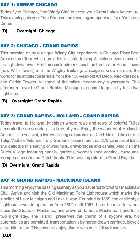 DAY 1: Arrive Chicago Today fly to Chicago, “the Windy City” to begin your Great Lakes Adventure. This evening join your Tour Director and traveling companions for a Welcome Dinner. (D) Overnight: Chicago Day 2: Chicago - Grand Rapids This morning enjoy a unique Windy City experience, a Chicago River Boat Architecture Tour which provides an entertaining & historic river cruise of through downtown. See famous landmarks such as the former Sears Tower (now Willis Tower) and the Wrigley Building. Chicago is known around the world for its architectural feats from the 100-year-old Art Deco, Neo-Classical and Gothic Towers, to some of the tallest modern-day skyscrapers. This afternoon travel to Grand Rapids, Michigan’s second largest city for a two night stay. (B) Overnight: Grand Rapids Day 3: Grand Rapids - Holland - Grand Rapids Today travel to Holland, Michigan where rows and rows of colorful Tulips decorate the area during this time of year. Enjoy the wonders of Holland’s Annual Tulip Festival, a two week long celebration of Dutch life and the colorful Tulip. Visit the Veldheer Tulip Gardens to see more than 275 varieties of tulips and daffodils in a setting of windmills, drawbridges and canals. Also visit the Dutch Village featuring canals, gardens, wooden shoe carving, museums, klompen dancers and Dutch treats. This evening return to Grand Rapids. (B) Overnight: Grand Rapids Day 4: Grand Rapids - Mackinac Island This morning enjoy the passing scenery as you travel north towards Mackinaw City. Arrive and visit the Old Mackinac Point Lighthouse which marks the junction of Lake Michigan and Lake Huron. Founded in 1889, the castle style Lighthouse was in operation from 1890 until 1957. Later board a ferry and cross the Straits of Mackinac, and arrive on famous Mackinac Island for a two night stay. The island preserves the charm of a bygone era. No automobiles are permitted, transportation is by horse-drawn carriage, bicycle or saddle horse. This evening enjoy dinner with your fellow travelers. (B,D)