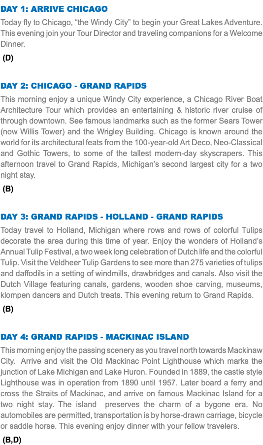 DAY 1: Arrive Chicago Today fly to Chicago, “the Windy City” to begin your Great Lakes Adventure. This evening join your Tour Director and traveling companions for a Welcome Dinner. (D) Day 2: Chicago - Grand Rapids This morning enjoy a unique Windy City experience, a Chicago River Boat Architecture Tour which provides an entertaining & historic river cruise of through downtown. See famous landmarks such as the former Sears Tower (now Willis Tower) and the Wrigley Building. Chicago is known around the world for its architectural feats from the 100-year-old Art Deco, Neo-Classical and Gothic Towers, to some of the tallest modern-day skyscrapers. This afternoon travel to Grand Rapids, Michigan’s second largest city for a two night stay. (B) Day 3: Grand Rapids - Holland - Grand Rapids Today travel to Holland, Michigan where rows and rows of colorful Tulips decorate the area during this time of year. Enjoy the wonders of Holland’s Annual Tulip Festival, a two week long celebration of Dutch life and the colorful Tulip. Visit the Veldheer Tulip Gardens to see more than 275 varieties of tulips and daffodils in a setting of windmills, drawbridges and canals. Also visit the Dutch Village featuring canals, gardens, wooden shoe carving, museums, klompen dancers and Dutch treats. This evening return to Grand Rapids. (B) Day 4: Grand Rapids - Mackinac Island This morning enjoy the passing scenery as you travel north towards Mackinaw City. Arrive and visit the Old Mackinac Point Lighthouse which marks the junction of Lake Michigan and Lake Huron. Founded in 1889, the castle style Lighthouse was in operation from 1890 until 1957. Later board a ferry and cross the Straits of Mackinac, and arrive on famous Mackinac Island for a two night stay. The island preserves the charm of a bygone era. No automobiles are permitted, transportation is by horse-drawn carriage, bicycle or saddle horse. This evening enjoy dinner with your fellow travelers. (B,D)