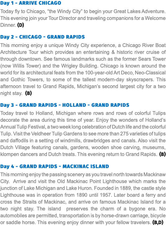 Day 1 - Arrive Chicago Today fly to Chicago, “the Windy City” to begin your Great Lakes Adventure. This evening join your Tour Director and traveling companions for a Welcome Dinner. (D) Day 2 - Chicago - Grand Rapids This morning enjoy a unique Windy City experience, a Chicago River Boat Architecture Tour which provides an entertaining & historic river cruise of through downtown. See famous landmarks such as the former Sears Tower (now Willis Tower) and the Wrigley Building. Chicago is known around the world for its architectural feats from the 100-year-old Art Deco, Neo-Classical and Gothic Towers, to some of the tallest modern-day skyscrapers. This afternoon travel to Grand Rapids, Michigan’s second largest city for a two night stay. (B) Day 3 - Grand Rapids - Holland - Grand Rapids Today travel to Holland, Michigan where rows and rows of colorful Tulips decorate the area during this time of year. Enjoy the wonders of Holland’s Annual Tulip Festival, a two week long celebration of Dutch life and the colorful Tulip. Visit the Veldheer Tulip Gardens to see more than 275 varieties of tulips and daffodils in a setting of windmills, drawbridges and canals. Also visit the Dutch Village featuring canals, gardens, wooden shoe carving, museums, klompen dancers and Dutch treats. This evening return to Grand Rapids. (B) Day 4 - Grand Rapids - Mackinac Island This morning enjoy the passing scenery as you travel north towards Mackinaw City. Arrive and visit the Old Mackinac Point Lighthouse which marks the junction of Lake Michigan and Lake Huron. Founded in 1889, the castle style Lighthouse was in operation from 1890 until 1957. Later board a ferry and cross the Straits of Mackinac, and arrive on famous Mackinac Island for a two night stay. The island preserves the charm of a bygone era. No automobiles are permitted, transportation is by horse-drawn carriage, bicycle or saddle horse. This evening enjoy dinner with your fellow travelers. (B,D)