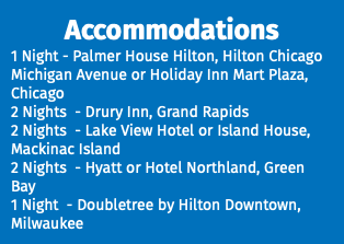 Accommodations 1 Night - Palmer House Hilton, Hilton Chicago Michigan Avenue or Holiday Inn Mart Plaza, Chicago 2 Nights - Drury Inn, Grand Rapids 2 Nights - Lake View Hotel or Island House, Mackinac Island 2 Nights - Hyatt or Hotel Northland, Green Bay 1 Night - Doubletree by Hilton Downtown, Milwaukee