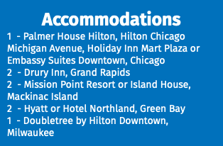 Accommodations 1 - Palmer House Hilton, Hilton Chicago Michigan Avenue, Holiday Inn Mart Plaza or Embassy Suites Downtown, Chicago 2 - Drury Inn, Grand Rapids 2 - Mission Point Resort or Island House, Mackinac Island 2 - Hyatt or Hotel Northland, Green Bay 1 - Doubletree by Hilton Downtown, Milwaukee