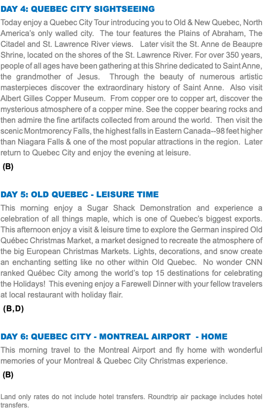 DAY 4: QUEBEC CITY SIGHTSEEING Today enjoy a Quebec City Tour introducing you to Old & New Quebec, North America’s only walled city. The tour features the Plains of Abraham, The Citadel and St. Lawrence River views. Later visit the St. Anne de Beaupre Shrine, located on the shores of the St. Lawrence River. For over 350 years, people of all ages have been gathering at this Shrine dedicated to Saint Anne, the grandmother of Jesus. Through the beauty of numerous artistic masterpieces discover the extraordinary history of Saint Anne. Also visit Albert Gilles Copper Museum. From copper ore to copper art, discover the mysterious atmosphere of a copper mine. See the copper bearing rocks and then admire the fine artifacts collected from around the world. Then visit the scenic Montmorency Falls, the highest falls in Eastern Canada--98 feet higher than Niagara Falls & one of the most popular attractions in the region. Later return to Quebec City and enjoy the evening at leisure. (B) DAY 5: Old QUEBEC - leisure time This morning enjoy a Sugar Shack Demonstration and experience a celebration of all things maple, which is one of Quebec’s biggest exports. This afternoon enjoy a visit & leisure time to explore the German inspired Old Québec Christmas Market, a market designed to recreate the atmosphere of the big European Christmas Markets. Lights, decorations, and snow create an enchanting setting like no other within Old Quebec. No wonder CNN ranked Québec City among the world’s top 15 destinations for celebrating the Holidays! This evening enjoy a Farewell Dinner with your fellow travelers at local restaurant with holiday flair. (B,D) DAY 6: QUEBEC CITY - Montreal Airport - HOME This morning travel to the Montreal Airport and fly home with wonderful memories of your Montreal & Quebec City Christmas experience. (B) Land only rates do not include hotel transfers. Roundtrip air package includes hotel transfers.