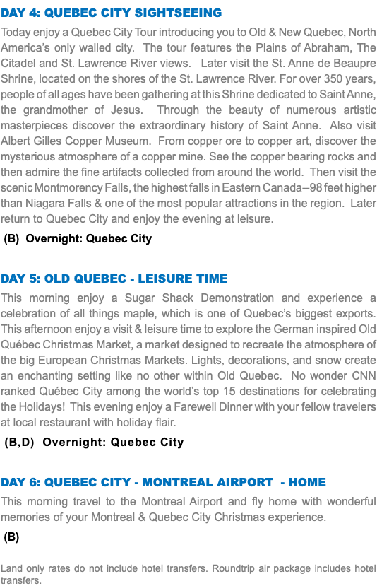 DAY 4: QUEBEC CITY SIGHTSEEING Today enjoy a Quebec City Tour introducing you to Old & New Quebec, North America’s only walled city. The tour features the Plains of Abraham, The Citadel and St. Lawrence River views. Later visit the St. Anne de Beaupre Shrine, located on the shores of the St. Lawrence River. For over 350 years, people of all ages have been gathering at this Shrine dedicated to Saint Anne, the grandmother of Jesus. Through the beauty of numerous artistic masterpieces discover the extraordinary history of Saint Anne. Also visit Albert Gilles Copper Museum. From copper ore to copper art, discover the mysterious atmosphere of a copper mine. See the copper bearing rocks and then admire the fine artifacts collected from around the world. Then visit the scenic Montmorency Falls, the highest falls in Eastern Canada--98 feet higher than Niagara Falls & one of the most popular attractions in the region. Later return to Quebec City and enjoy the evening at leisure. (B) Overnight: Quebec City DAY 5: Old QUEBEC - leisure time This morning enjoy a Sugar Shack Demonstration and experience a celebration of all things maple, which is one of Quebec’s biggest exports. This afternoon enjoy a visit & leisure time to explore the German inspired Old Québec Christmas Market, a market designed to recreate the atmosphere of the big European Christmas Markets. Lights, decorations, and snow create an enchanting setting like no other within Old Quebec. No wonder CNN ranked Québec City among the world’s top 15 destinations for celebrating the Holidays! This evening enjoy a Farewell Dinner with your fellow travelers at local restaurant with holiday flair. (B,D) Overnight: Quebec City DAY 6: QUEBEC CITY - Montreal Airport - HOME This morning travel to the Montreal Airport and fly home with wonderful memories of your Montreal & Quebec City Christmas experience. (B) Land only rates do not include hotel transfers. Roundtrip air package includes hotel transfers.