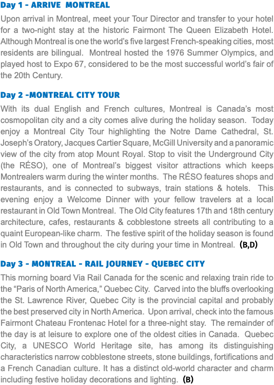 Day 1 - ARRIVE MONTREAL Upon arrival in Montreal, meet your Tour Director and transfer to your hotel for a two-night stay at the historic Fairmont The Queen Elizabeth Hotel. Although Montreal is one the world’s five largest French-speaking cities, most residents are bilingual. Montreal hosted the 1976 Summer Olympics, and played host to Expo 67, considered to be the most successful world’s fair of the 20th Century. Day 2 -MONTREAL CITY TOUR With its dual English and French cultures, Montreal is Canada’s most cosmopolitan city and a city comes alive during the holiday season. Today enjoy a Montreal City Tour highlighting the Notre Dame Cathedral, St. Joseph’s Oratory, Jacques Cartier Square, McGill University and a panoramic view of the city from atop Mount Royal. Stop to visit the Underground City (the RÉSO), one of Montreal’s biggest visitor attractions which keeps Montrealers warm during the winter months. The RÉSO features shops and restaurants, and is connected to subways, train stations & hotels. This evening enjoy a Welcome Dinner with your fellow travelers at a local restaurant in Old Town Montreal. The Old City features 17th and 18th century architecture, cafes, restaurants & cobblestone streets all contributing to a quaint European-like charm. The festive spirit of the holiday season is found in Old Town and throughout the city during your time in Montreal. (B,D) Day 3 - MONTREAL - RAIL JOURNEY - QUEBEC CITY This morning board Via Rail Canada for the scenic and relaxing train ride to the “Paris of North America,” Quebec City. Carved into the bluffs overlooking the St. Lawrence River, Quebec City is the provincial capital and probably the best preserved city in North America. Upon arrival, check into the famous Fairmont Chateau Frontenac Hotel for a three-night stay. The remainder of the day is at leisure to explore one of the oldest cities in Canada. Quebec City, a UNESCO World Heritage site, has among its distinguishing characteristics narrow cobblestone streets, stone buildings, fortifications and a French Canadian culture. It has a distinct old-world character and charm including festive holiday decorations and lighting. (B) 