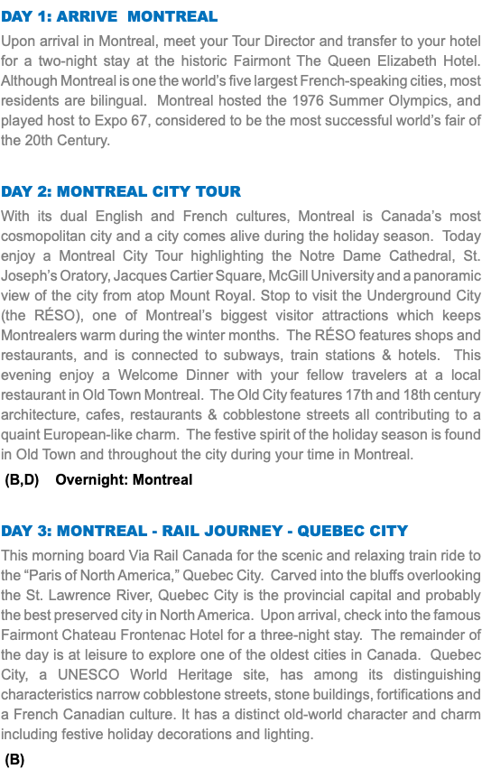 DAY 1: ARRIVE MONTREAL Upon arrival in Montreal, meet your Tour Director and transfer to your hotel for a two-night stay at the historic Fairmont The Queen Elizabeth Hotel. Although Montreal is one the world’s five largest French-speaking cities, most residents are bilingual. Montreal hosted the 1976 Summer Olympics, and played host to Expo 67, considered to be the most successful world’s fair of the 20th Century. DAY 2: MONTREAL CITY TOUR With its dual English and French cultures, Montreal is Canada’s most cosmopolitan city and a city comes alive during the holiday season. Today enjoy a Montreal City Tour highlighting the Notre Dame Cathedral, St. Joseph’s Oratory, Jacques Cartier Square, McGill University and a panoramic view of the city from atop Mount Royal. Stop to visit the Underground City (the RÉSO), one of Montreal’s biggest visitor attractions which keeps Montrealers warm during the winter months. The RÉSO features shops and restaurants, and is connected to subways, train stations & hotels. This evening enjoy a Welcome Dinner with your fellow travelers at a local restaurant in Old Town Montreal. The Old City features 17th and 18th century architecture, cafes, restaurants & cobblestone streets all contributing to a quaint European-like charm. The festive spirit of the holiday season is found in Old Town and throughout the city during your time in Montreal. (B,D) Overnight: Montreal DAY 3: MONTREAL - RAIL JOURNEY - QUEBEC CITY This morning board Via Rail Canada for the scenic and relaxing train ride to the “Paris of North America,” Quebec City. Carved into the bluffs overlooking the St. Lawrence River, Quebec City is the provincial capital and probably the best preserved city in North America. Upon arrival, check into the famous Fairmont Chateau Frontenac Hotel for a three-night stay. The remainder of the day is at leisure to explore one of the oldest cities in Canada. Quebec City, a UNESCO World Heritage site, has among its distinguishing characteristics narrow cobblestone streets, stone buildings, fortifications and a French Canadian culture. It has a distinct old-world character and charm including festive holiday decorations and lighting. (B)