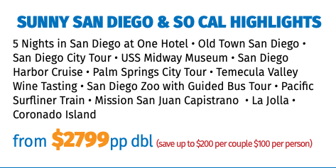 Sunny San Diego & So Cal Highlights 5 Nights in San Diego at One Hotel • Old Town San Diego • San Diego City Tour • USS Midway Museum • San Diego Harbor Cruise • Palm Springs City Tour • Temecula Valley Wine Tasting • San Diego Zoo with Guided Bus Tour • Pacific Surfliner Train • Mission San Juan Capistrano • La Jolla • Coronado Island from $2799pp dbl (save up to $200 per couple $100 per person)