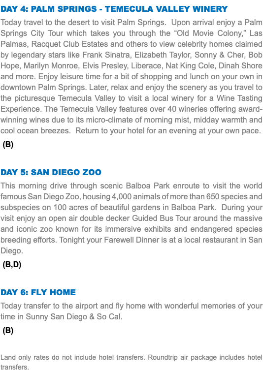 Day 4: Palm Springs - Temecula Valley Winery Today travel to the desert to visit Palm Springs. Upon arrival enjoy a Palm Springs City Tour which takes you through the “Old Movie Colony,” Las Palmas, Racquet Club Estates and others to view celebrity homes claimed by legendary stars like Frank Sinatra, Elizabeth Taylor, Sonny & Cher, Bob Hope, Marilyn Monroe, Elvis Presley, Liberace, Nat King Cole, Dinah Shore and more. Enjoy leisure time for a bit of shopping and lunch on your own in downtown Palm Springs. Later, relax and enjoy the scenery as you travel to the picturesque Temecula Valley to visit a local winery for a Wine Tasting Experience. The Temecula Valley features over 40 wineries offering award-winning wines due to its micro-climate of morning mist, midday warmth and cool ocean breezes. Return to your hotel for an evening at your own pace. (B) Day 5: San Diego Zoo This morning drive through scenic Balboa Park enroute to visit the world famous San Diego Zoo, housing 4,000 animals of more than 650 species and subspecies on 100 acres of beautiful gardens in Balboa Park. During your visit enjoy an open air double decker Guided Bus Tour around the massive and iconic zoo known for its immersive exhibits and endangered species breeding efforts. Tonight your Farewell Dinner is at a local restaurant in San Diego. (B,D) Day 6: Fly Home Today transfer to the airport and fly home with wonderful memories of your time in Sunny San Diego & So Cal. (B) Land only rates do not include hotel transfers. Roundtrip air package includes hotel transfers.
