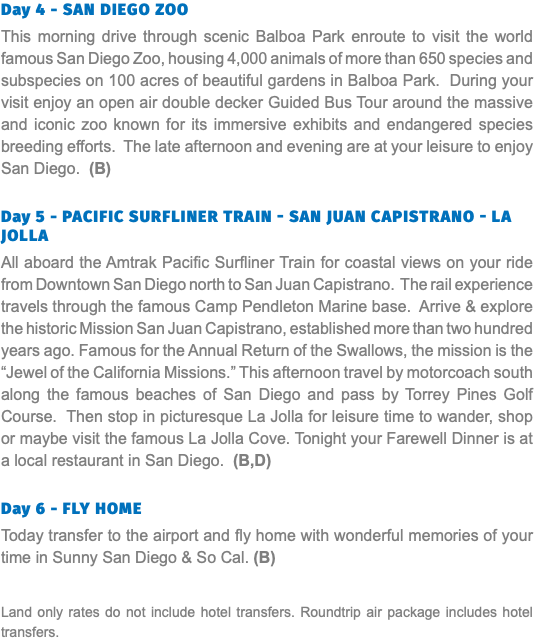 Day 4 - San Diego Zoo This morning drive through scenic Balboa Park enroute to visit the world famous San Diego Zoo, housing 4,000 animals of more than 650 species and subspecies on 100 acres of beautiful gardens in Balboa Park. During your visit enjoy an open air double decker Guided Bus Tour around the massive and iconic zoo known for its immersive exhibits and endangered species breeding efforts. The late afternoon and evening are at your leisure to enjoy San Diego. (B) Day 5 - Pacific Surfliner Train - San Juan Capistrano - La Jolla All aboard the Amtrak Pacific Surfliner Train for coastal views on your ride from Downtown San Diego north to San Juan Capistrano. The rail experience travels through the famous Camp Pendleton Marine base. Arrive & explore the historic Mission San Juan Capistrano, established more than two hundred years ago. Famous for the Annual Return of the Swallows, the mission is the “Jewel of the California Missions.” This afternoon travel by motorcoach south along the famous beaches of San Diego and pass by Torrey Pines Golf Course. Then stop in picturesque La Jolla for leisure time to wander, shop or maybe visit the famous La Jolla Cove. Tonight your Farewell Dinner is at a local restaurant in San Diego. (B,D) Day 6 - Fly Home Today transfer to the airport and fly home with wonderful memories of your time in Sunny San Diego & So Cal. (B) Land only rates do not include hotel transfers. Roundtrip air package includes hotel transfers.