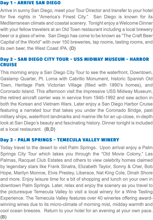 Day 1 - Arrive san Diego Arrive in sunny San Diego, meet your Tour Director and transfer to your hotel for five nights in “America’s Finest City.” San Diego is known for its Mediterranean climate and coastal scenery. Tonight enjoy a Welcome Dinner with your fellow travelers at an Old Town restaurant including a local brewery beer or a glass of wine. San Diego has come to be known as “The Craft Beer Capital of the World” with over 150 breweries, tap rooms, tasting rooms, and its own beer, the West Coast IPA. (D) Day 2 - San Diego City Tour - USS Midway MUSEUM - Harbor CRUISE This morning enjoy a San Diego City Tour to see the waterfront, Downtown, Gaslamp Quarter, Pt. Loma with Cabrillo Monument, historic Spanish Old Town, Heritage Park Victorian Village (filled with 1890’s homes), and Coronado Island. This afternoon visit the impressive USS Midway Museum, the retired aircraft carrier was in service from 1945-1992 and saw action in both the Korean and Vietnam Wars. Later enjoy a San Diego Harbor Cruise featuring a narrated tour that takes you under the Coronado Bridge, past military ships, waterfront landmarks and marine life for an up-close, in-depth look at San Diego’s beauty and fascinating history. Dinner tonight is included at a local restaurant. (B,D) Day 3 - Palm Springs - Temecula Valley Winery Today travel to the desert to visit Palm Springs. Upon arrival enjoy a Palm Springs City Tour which takes you through the “Old Movie Colony,” Las Palmas, Racquet Club Estates and others to view celebrity homes claimed by legendary stars like Frank Sinatra, Elizabeth Taylor, Sonny & Cher, Bob Hope, Marilyn Monroe, Elvis Presley, Liberace, Nat King Cole, Dinah Shore and more. Enjoy leisure time for a bit of shopping and lunch on your own in downtown Palm Springs. Later, relax and enjoy the scenery as you travel to the picturesque Temecula Valley to visit a local winery for a Wine Tasting Experience. The Temecula Valley features over 40 wineries offering award-winning wines due to its micro-climate of morning mist, midday warmth and cool ocean breezes. Return to your hotel for an evening at your own pace.(B)