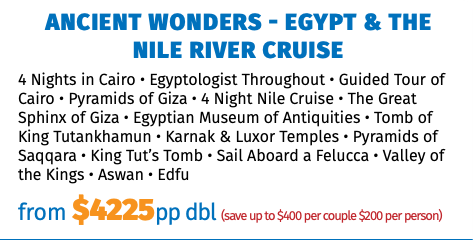 ANCIENT WONDERS - EGYPT & THE NILE RIVER CRUISE 4 Nights in Cairo • Egyptologist Throughout • Guided Tour of Cairo • Pyramids of Giza • 4 Night Nile Cruise • The Great Sphinx of Giza • Egyptian Museum of Antiquities • Tomb of King Tutankhamun • Karnak & Luxor Temples • Pyramids of Saqqara • King Tut’s Tomb • Sail Aboard a Felucca • Valley of the Kings • Aswan • Edfu from $4225pp dbl (save up to $400 per couple $200 per person)