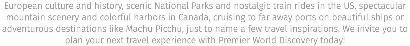 European culture and history, scenic National Parks and nostalgic train rides in the US, spectacular mountain scenery and colorful harbors in Canada, cruising to far away ports on beautiful ships or adventurous destinations like Machu Picchu, just to name a few travel inspirations. We invite you to plan your next travel experience with Premier World Discovery today!