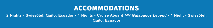 ACCOMMODATIONS 2 Nights - Swissôtel, Quito, Ecuador • 4 Nights - Cruise Aboard MV Galapagos Legend • 1 Night - Swissôtel, Quito, Ecuador