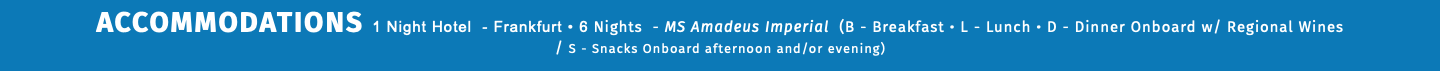 ACCOMMODATIONS 1 Night Hotel - Frankfurt • 6 Nights - MS Amadeus Imperial (B - Breakfast • L - Lunch • D - Dinner Onboard w/ Regional Wines  / S - Snacks Onboard afternoon and/or evening) 