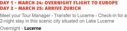 Day 1 - March 24: Overnight Flight to Europe Day 2 - March 25: Arrive Zurich Meet your Tour Manager - Transfer to Lucerne - Check-in for a 2-night stay in this scenic city situated on Lake Lucerne Overnight - Lucerne