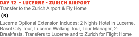 Day 12 - Lucerne - Zurich Airport  Transfer to the Zurich Airport & Fly Home (B) Lucerne Optional Extension Includes: 2 Nights Hotel in Lucerne, Basel City Tour, Lucerne Walking Tour, Tour Manager, 2- Breakfasts, Transfers to Lucerne and to Zurich for Flight Home
