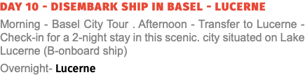 Day 10 - Disembark Ship in Basel - Lucerne Morning - Basel City Tour . Afternoon - Transfer to Lucerne - Check-in for a 2-night stay in this scenic. city situated on Lake Lucerne (B-onboard ship) Overnight- Lucerne