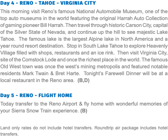 Day 4 - RENO - TAHOE - VIRGINIA CITY This morning visit Reno’s famous National Automobile Museum, one of the top auto museums in the world featuring the original Harrah Auto Collection of gaming pioneer Bill Harrah. Then travel through historic Carson City, capital of the Silver State of Nevada, and continue up the hill to see majestic Lake Tahoe. The famous lake is the largest Alpine lake in North America and a year round resort destination. Stop in South Lake Tahoe to explore Heavenly Village filled with shops, restaurants and an ice rink. Then visit Virginia City, site of the Comstock Lode and once the richest place in the world. The famous Old West town was once the west’s mining metropolis and featured notable residents Mark Twain & Bret Harte. Tonight’s Farewell Dinner will be at a local restaurant in the Reno area. (B,D) Day 5 - RENO - FLIGHT HOME Today transfer to the Reno Airport & fly home with wonderful memories of your Sierra Snow Train experience. (B) Land only rates do not include hotel transfers. Roundtrip air package includes hotel transfers.