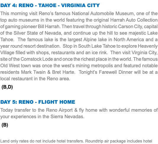 DAY 4: reno - Tahoe - Virginia city This morning visit Reno’s famous National Automobile Museum, one of the top auto museums in the world featuring the original Harrah Auto Collection of gaming pioneer Bill Harrah. Then travel through historic Carson City, capital of the Silver State of Nevada, and continue up the hill to see majestic Lake Tahoe. The famous lake is the largest Alpine lake in North America and a year round resort destination. Stop in South Lake Tahoe to explore Heavenly Village filled with shops, restaurants and an ice rink. Then visit Virginia City, site of the Comstock Lode and once the richest place in the world. The famous Old West town was once the west’s mining metropolis and featured notable residents Mark Twain & Bret Harte. Tonight’s Farewell Dinner will be at a local restaurant in the Reno area. (B,D) DAY 5: reno - flight home Today transfer to the Reno Airport & fly home with wonderful memories of your experiences in the Sierra Nevadas. (B) Land only rates do not include hotel transfers. Roundtrip air package includes hotel 