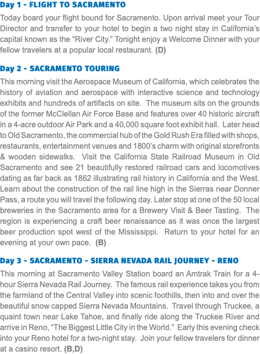 Day 1 - Flight to SACRAMENTO Today board your flight bound for Sacramento. Upon arrival meet your Tour Director and transfer to your hotel to begin a two night stay in California’s capital known as the “River City.” Tonight enjoy a Welcome Dinner with your fellow travelers at a popular local restaurant. (D) Day 2 - SACRAMENTO TOURING This morning visit the Aerospace Museum of California, which celebrates the history of aviation and aerospace with interactive science and technology exhibits and hundreds of artifacts on site. The museum sits on the grounds of the former McClellan Air Force Base and features over 40 historic aircraft in a 4-acre outdoor Air Park and a 40,000 square foot exhibit hall. Later head to Old Sacramento, the commercial hub of the Gold Rush Era filled with shops, restaurants, entertainment venues and 1800’s charm with original storefronts & wooden sidewalks. Visit the California State Railroad Museum in Old Sacramento and see 21 beautifully restored railroad cars and locomotives dating as far back as 1862 illustrating rail history in California and the West. Learn about the construction of the rail line high in the Sierras near Donner Pass, a route you will travel the following day. Later stop at one of the 50 local breweries in the Sacramento area for a Brewery Visit & Beer Tasting. The region is experiencing a craft beer renaissance as it was once the largest beer production spot west of the Mississippi. Return to your hotel for an evening at your own pace. (B) Day 3 - SACRAMENTO - SIERRA NEVADA RAIL JOURNEY - RENO This morning at Sacramento Valley Station board an Amtrak Train for a 4-hour Sierra Nevada Rail Journey. The famous rail experience takes you from the farmland of the Central Valley into scenic foothills, then into and over the beautiful snow capped Sierra Nevada Mountains. Travel through Truckee, a quaint town near Lake Tahoe, and finally ride along the Truckee River and arrive in Reno, “The Biggest Little City in the World.” Early this evening check into your Reno hotel for a two-night stay. Join your fellow travelers for dinner at a casino resort. (B,D)