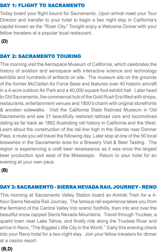 DAY 1: Flight to SACRAMENTO Today board your flight bound for Sacramento. Upon arrival meet your Tour Director and transfer to your hotel to begin a two night stay in California’s capital known as the “River City.” Tonight enjoy a Welcome Dinner with your fellow travelers at a popular local restaurant. (D) DAY 2: sacramento TOURING This morning visit the Aerospace Museum of California, which celebrates the history of aviation and aerospace with interactive science and technology exhibits and hundreds of artifacts on site. The museum sits on the grounds of the former McClellan Air Force Base and features over 40 historic aircraft in a 4-acre outdoor Air Park and a 40,000 square foot exhibit hall. Later head to Old Sacramento, the commercial hub of the Gold Rush Era filled with shops, restaurants, entertainment venues and 1800’s charm with original storefronts & wooden sidewalks. Visit the California State Railroad Museum in Old Sacramento and see 21 beautifully restored railroad cars and locomotives dating as far back as 1862 illustrating rail history in California and the West. Learn about the construction of the rail line high in the Sierras near Donner Pass, a route you will travel the following day. Later stop at one of the 50 local breweries in the Sacramento area for a Brewery Visit & Beer Tasting. The region is experiencing a craft beer renaissance as it was once the largest beer production spot west of the Mississippi. Return to your hotel for an evening at your own pace. (B) DAY 3: Sacramento - Sierra Nevada Rail Journey - RENO This morning at Sacramento Valley Station board an Amtrak Train for a 4-hour Sierra Nevada Rail Journey. The famous rail experience takes you from the farmland of the Central Valley into scenic foothills, then into and over the beautiful snow capped Sierra Nevada Mountains. Travel through Truckee, a quaint town near Lake Tahoe, and finally ride along the Truckee River and arrive in Reno, “The Biggest Little City in the World.” Early this evening check into your Reno hotel for a two-night stay. Join your fellow travelers for dinner at a casino resort. (B,D)