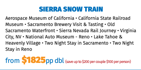 Sierra Snow Train Aerospace Museum of California • California State Railroad Museum • Sacramento Brewery Visit & Tasting • Old Sacramento Waterfront • Sierra Nevada Rail Journey • Virginia City, NV • National Auto Museum - Reno • Lake Tahoe & Heavenly Village • Two Night Stay in Sacramento • Two Night Stay in Reno from $1825pp dbl (save up to $200 per couple $100 per person)