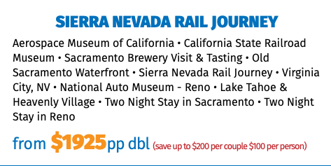 Sierra Nevada rail journey Aerospace Museum of California • California State Railroad Museum • Sacramento Brewery Visit & Tasting • Old Sacramento Waterfront • Sierra Nevada Rail Journey • Virginia City, NV • National Auto Museum - Reno • Lake Tahoe & Heavenly Village • Two Night Stay in Sacramento • Two Night Stay in Reno from $1925pp dbl (save up to $200 per couple $100 per person)
