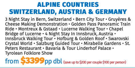Alpine Countries  Switzerland, Austria & Germany 3 Night Stay in Bern, Switzerland • Bern City Tour • Gruyères & Cheese Making Demonstration • Golden Pass Panoramic Train Ride • Montreux & Gstaad • Lucerne Walking Tour • Chapel Bridge of Lucerne • 4 Night Stay In Innsbruck, Austria • Innsbruck Walking Tour • Hofburg & Golden Roof • Swarovski Crystal World • Salzburg Guided Tour • Mirabelle Gardens • St. Peters Restaurant • Bavaria & Tour Linderhof Palace • Tyrolean Folklore Show from $3399pp dbl (save up to $200 per couple $100 per person)