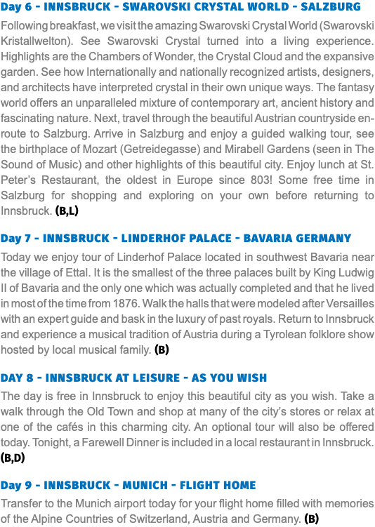 Day 6 - Innsbruck - Swarovski Crystal World - Salzburg Following breakfast, we visit the amazing Swarovski Crystal World (Swarovski Kristallwelton). See Swarovski Crystal turned into a living experience. Highlights are the Chambers of Wonder, the Crystal Cloud and the expansive garden. See how Internationally and nationally recognized artists, designers, and architects have interpreted crystal in their own unique ways. The fantasy world offers an unparalleled mixture of contemporary art, ancient history and fascinating nature. Next, travel through the beautiful Austrian countryside en-route to Salzburg. Arrive in Salzburg and enjoy a guided walking tour, see the birthplace of Mozart (Getreidegasse) and Mirabell Gardens (seen in The Sound of Music) and other highlights of this beautiful city. Enjoy lunch at St. Peter’s Restaurant, the oldest in Europe since 803! Some free time in Salzburg for shopping and exploring on your own before returning to Innsbruck. (B,L) Day 7 - Innsbruck - Linderhof Palace - Bavaria Germany Today we enjoy tour of Linderhof Palace located in southwest Bavaria near the village of Ettal. It is the smallest of the three palaces built by King Ludwig II of Bavaria and the only one which was actually completed and that he lived in most of the time from 1876. Walk the halls that were modeled after Versailles with an expert guide and bask in the luxury of past royals. Return to Innsbruck and experience a musical tradition of Austria during a Tyrolean folklore show hosted by local musical family. (B) Day 8 - Innsbruck At Leisure - As You Wish The day is free in Innsbruck to enjoy this beautiful city as you wish. Take a walk through the Old Town and shop at many of the city’s stores or relax at one of the cafés in this charming city. An optional tour will also be offered today. Tonight, a Farewell Dinner is included in a local restaurant in Innsbruck. (B,D) Day 9 - Innsbruck - Munich - Flight Home Transfer to the Munich airport today for your flight home filled with memories of the Alpine Countries of Switzerland, Austria and Germany. (B)